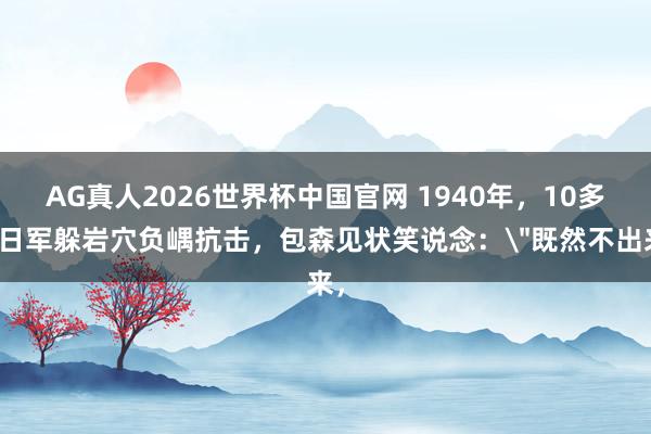 AG真人2026世界杯中国官网 1940年,10多个日军躲岩穴负嵎抗击,包森见状笑说念:
