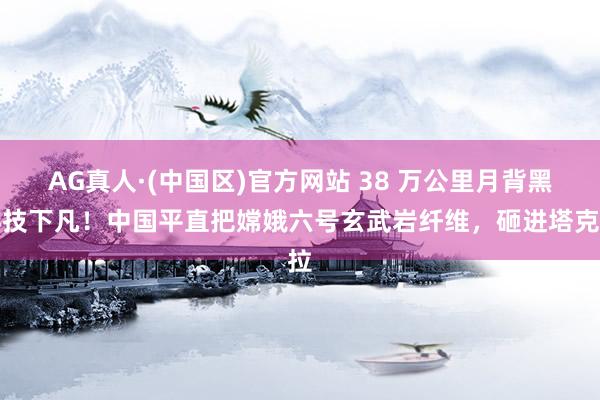 AG真人·(中国区)官方网站 38 万公里月背黑科技下凡!中国平直把嫦娥六号玄武岩纤维,砸进塔克拉