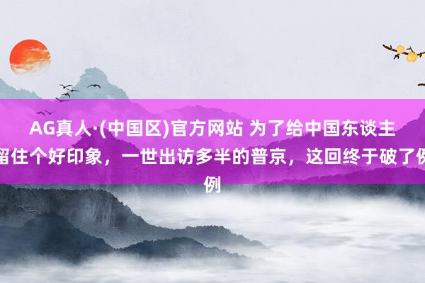 AG真人·(中国区)官方网站 为了给中国东谈主留住个好印象,一世出访多半的普京,这回终于破了例