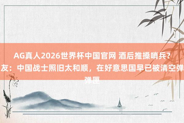 AG真人2026世界杯中国官网 酒后推搡哨兵?网友:中国战士照旧太和顺,在好意思国早已被清空弹匣