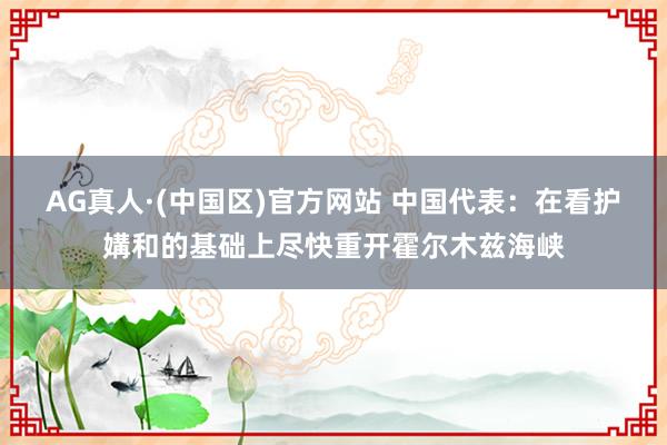AG真人·(中国区)官方网站 中国代表:在看护媾和的基础上尽快重开霍尔木兹海峡