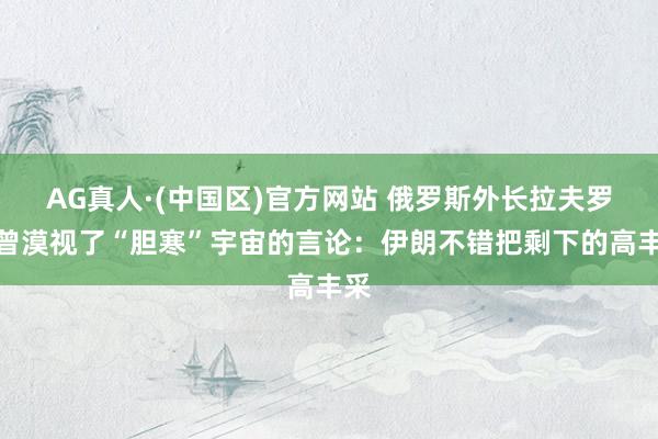 AG真人·(中国区)官方网站 俄罗斯外长拉夫罗夫曾漠视了“胆寒”宇宙的言论：伊朗不错把剩下的高丰采