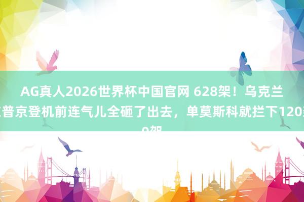 AG真人2026世界杯中国官网 628架！乌克兰在普京登机前连气儿全砸了出去，单莫斯科就拦下120架