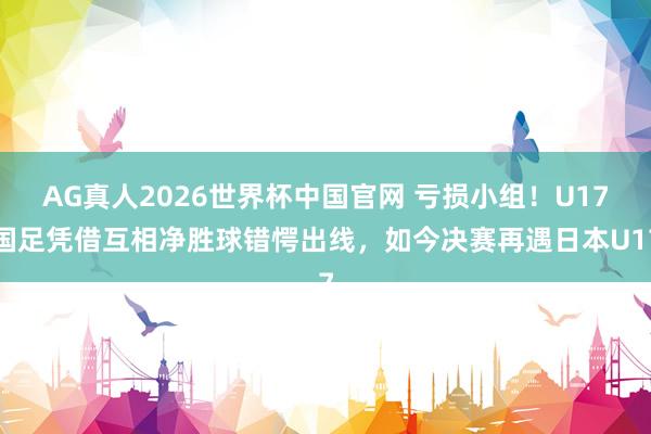 AG真人2026世界杯中国官网 亏损小组！U17国足凭借互相净胜球错愕出线，如今决赛再遇日本U17