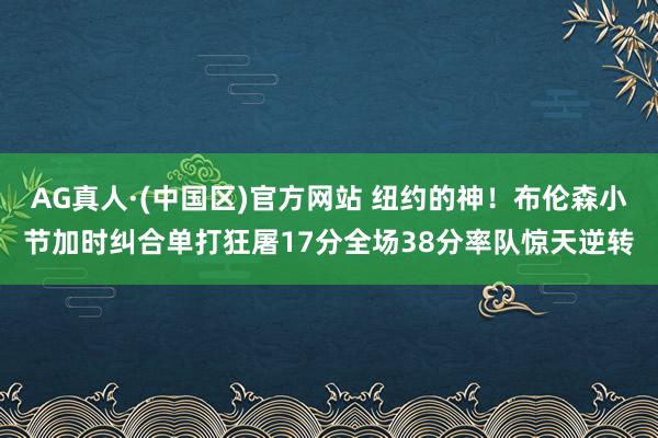 AG真人·(中国区)官方网站 纽约的神!布伦森小节加时纠合单打狂屠17分全场38分率队惊天逆转