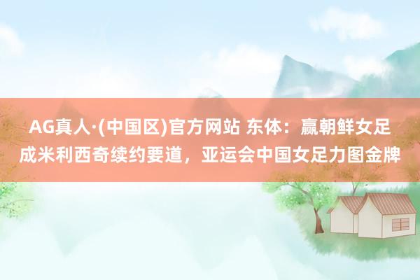 AG真人·(中国区)官方网站 东体：赢朝鲜女足成米利西奇续约要道，亚运会中国女足力图金牌