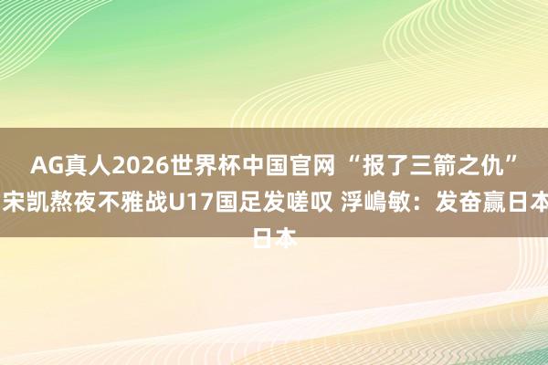 AG真人2026世界杯中国官网 “报了三箭之仇” 宋凯熬夜不雅战U17国足发嗟叹 浮嶋敏:发奋赢日本