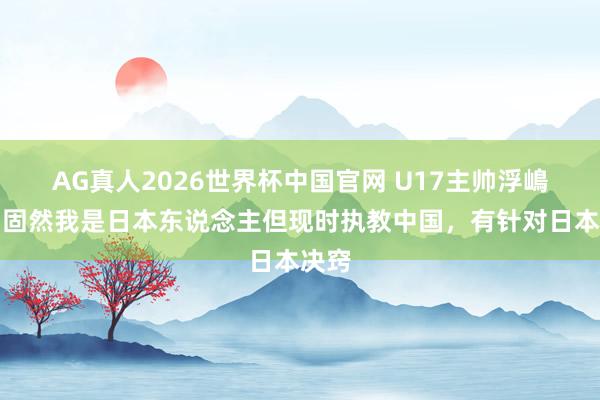 AG真人2026世界杯中国官网 U17主帅浮嶋敏:固然我是日本东说念主但现时执教中国,有针对日本决窍