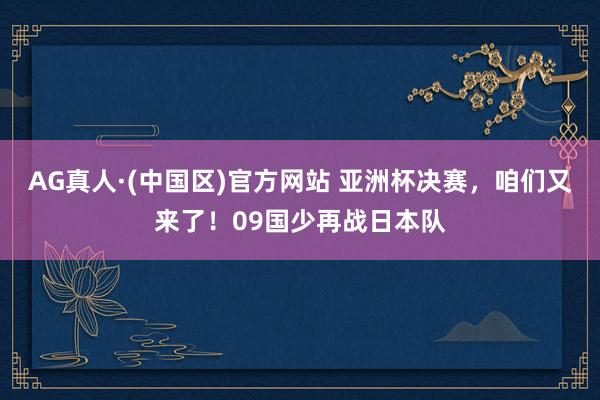 AG真人·(中国区)官方网站 亚洲杯决赛,咱们又来了!09国少再战日本队