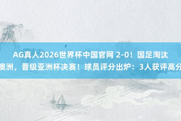 AG真人2026世界杯中国官网 2-0！国足淘汰澳洲，晋级亚洲杯决赛！球员评分出炉：3人获评高分