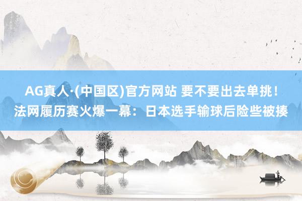 AG真人·(中国区)官方网站 要不要出去单挑!法网履历赛火爆一幕:日本选手输球后险些被揍