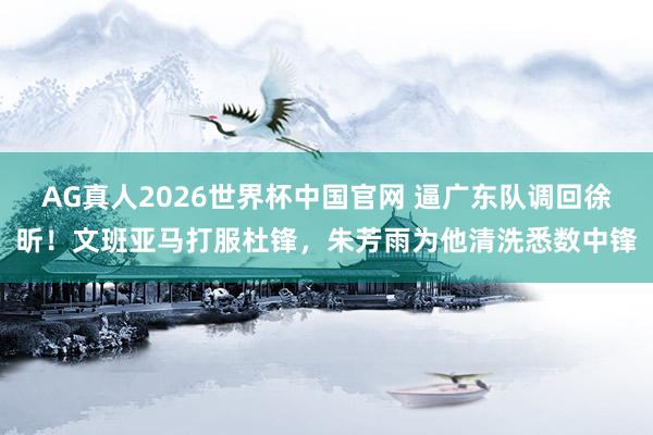 AG真人2026世界杯中国官网 逼广东队调回徐昕!文班亚马打服杜锋,朱芳雨为他清洗悉数中锋