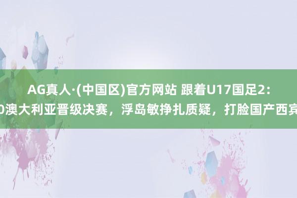 AG真人·(中国区)官方网站 跟着U17国足2：0澳大利亚晋级决赛，浮岛敏挣扎质疑，打脸国产西宾