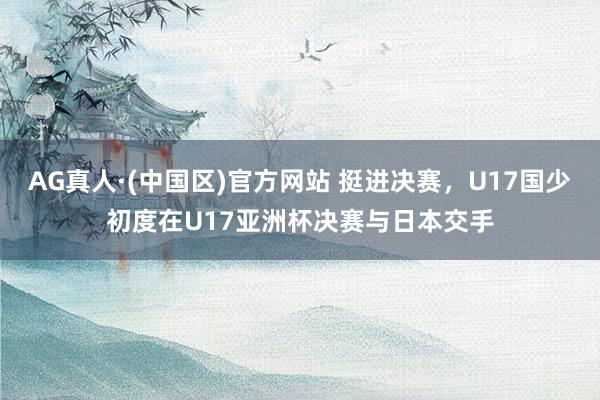 AG真人·(中国区)官方网站 挺进决赛,U17国少初度在U17亚洲杯决赛与日本交手
