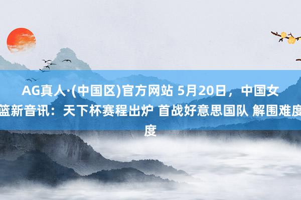 AG真人·(中国区)官方网站 5月20日,中国女篮新音讯:天下杯赛程出炉 首战好意思国队 解围难度