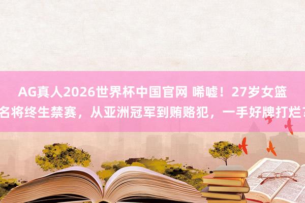 AG真人2026世界杯中国官网 唏嘘!27岁女篮名将终生禁赛,从亚洲冠军到贿赂犯,一手好牌打烂?