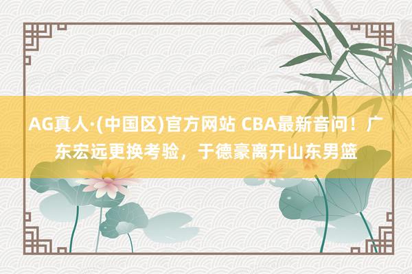 AG真人·(中国区)官方网站 CBA最新音问！广东宏远更换考验，于德豪离开山东男篮