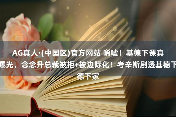 AG真人·(中国区)官方网站 唏嘘!基德下课真相曝光,念念升总裁被拒+被边际化!考辛斯剧透基德下家