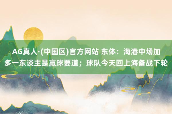 AG真人·(中国区)官方网站 东体：海港中场加多一东谈主是赢球要道；球队今天回上海备战下轮