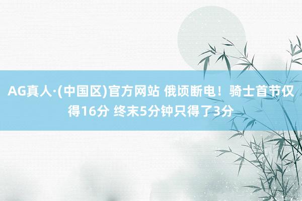 AG真人·(中国区)官方网站 俄顷断电！骑士首节仅得16分 终末5分钟只得了3分