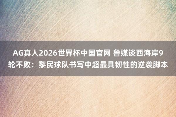 AG真人2026世界杯中国官网 鲁媒谈西海岸9轮不败：黎民球队书写中超最具韧性的逆袭脚本