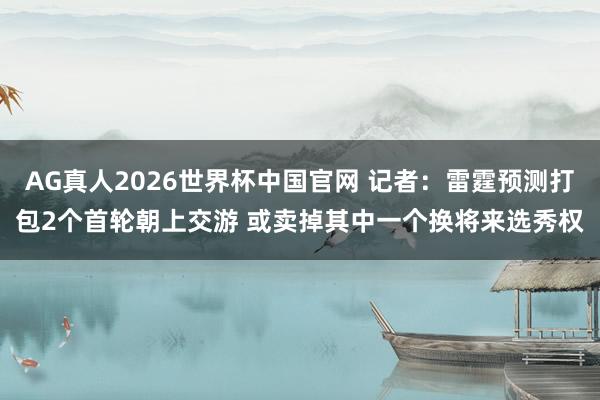AG真人2026世界杯中国官网 记者：雷霆预测打包2个首轮朝上交游 或卖掉其中一个换将来选秀权