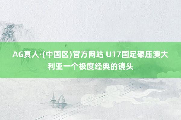 AG真人·(中国区)官方网站 U17国足碾压澳大利亚一个极度经典的镜头