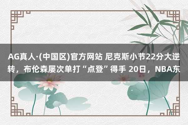 AG真人·(中国区)官方网站 尼克斯小节22分大逆转，布伦森屡次单打“点登”得手 20日，NBA东