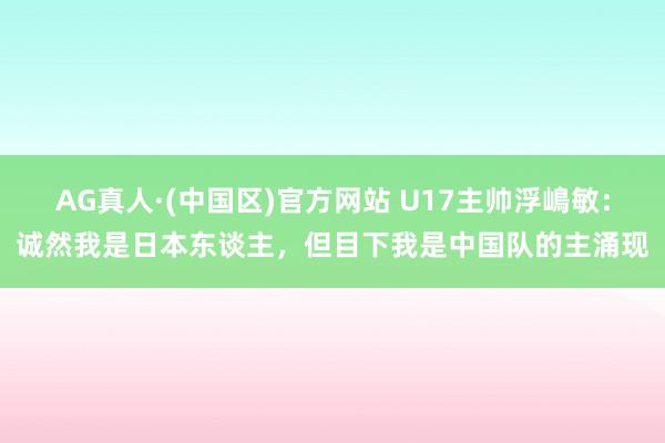 AG真人·(中国区)官方网站 U17主帅浮嶋敏：诚然我是日本东谈主，但目下我是中国队的主涌现