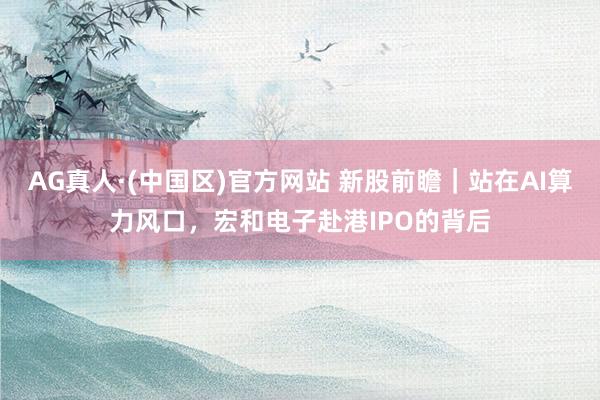 AG真人·(中国区)官方网站 新股前瞻｜站在AI算力风口，宏和电子赴港IPO的背后
