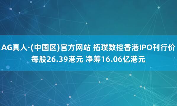 AG真人·(中国区)官方网站 拓璞数控香港IPO刊行价每股26.39港元 净筹16.06亿港元