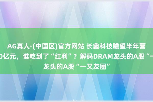 AG真人·(中国区)官方网站 长鑫科技瞻望半年营收超1100亿元，谁吃到了“红利”？解码DRAM龙头的A股“一又友圈”