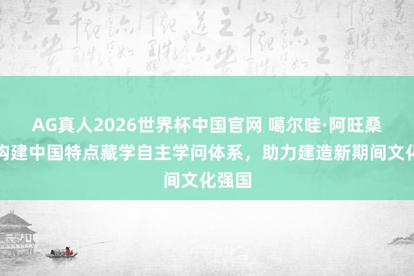 AG真人2026世界杯中国官网 噶尔哇·阿旺桑波：构建中国特点藏学自主学问体系，助力建造新期间文化强国