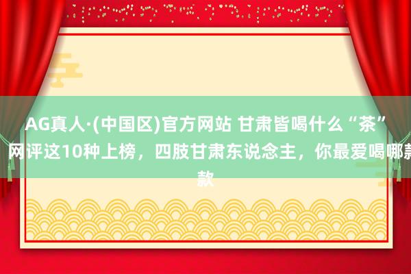 AG真人·(中国区)官方网站 甘肃皆喝什么“茶”？网评这10种上榜，四肢甘肃东说念主，你最爱喝哪款