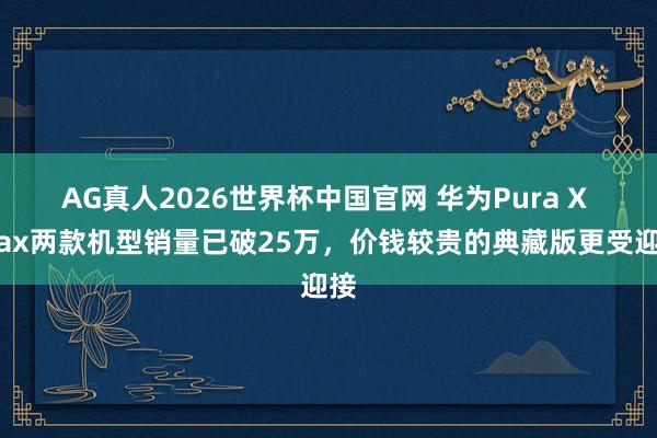 AG真人2026世界杯中国官网 华为Pura X Max两款机型销量已破25万，价钱较贵的典藏版更受迎接