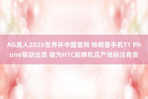 AG真人2026世界杯中国官网 特朗普手机T1 Phone驱动出货 疑为HTC贴牌机且产地标注有变