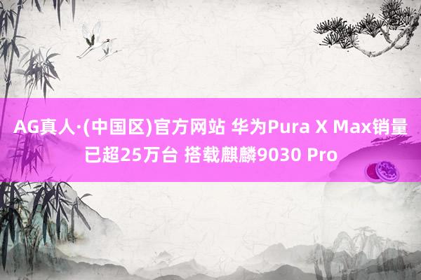 AG真人·(中国区)官方网站 华为Pura X Max销量已超25万台 搭载麒麟9030 Pro
