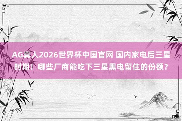 AG真人2026世界杯中国官网 国内家电后三星时期！哪些厂商能吃下三星黑电留住的份额？