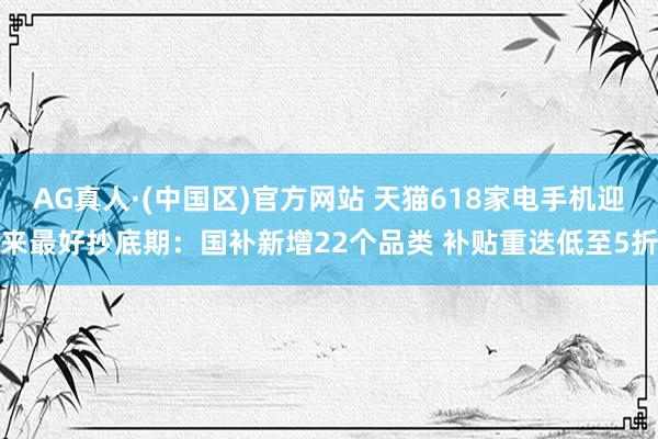 AG真人·(中国区)官方网站 天猫618家电手机迎来最好抄底期：国补新增22个品类 补贴重迭低至5折