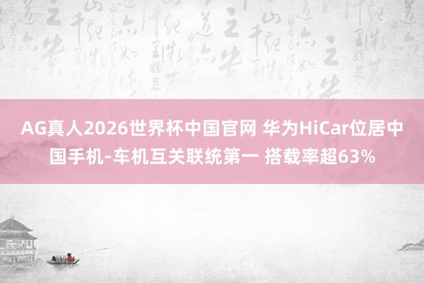 AG真人2026世界杯中国官网 华为HiCar位居中国手机-车机互关联统第一 搭载率超63%