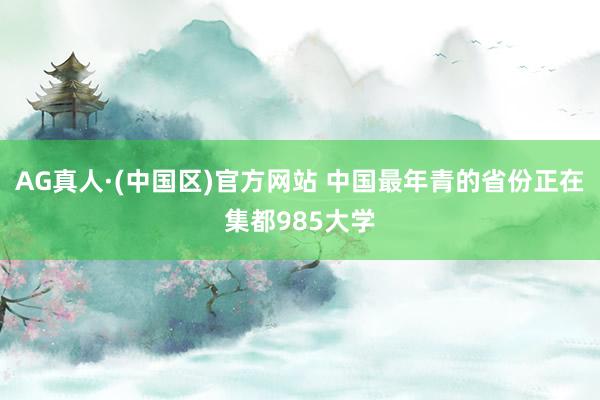 AG真人·(中国区)官方网站 中国最年青的省份正在集都985大学