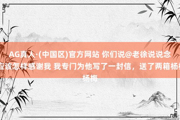 AG真人·(中国区)官方网站 你们说@老徐说说念 应该怎样感谢我 我专门为他写了一封信，送了两箱杨梅