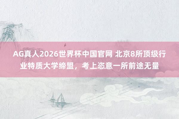 AG真人2026世界杯中国官网 北京8所顶级行业特质大学缔盟,考上恣意一所前途无量