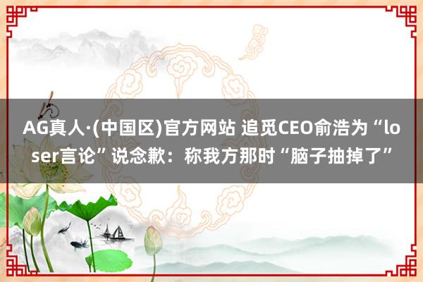 AG真人·(中国区)官方网站 追觅CEO俞浩为“loser言论”说念歉:称我方那时“脑子抽掉了”