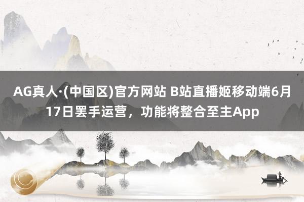 AG真人·(中国区)官方网站 B站直播姬移动端6月17日罢手运营，功能将整合至主App