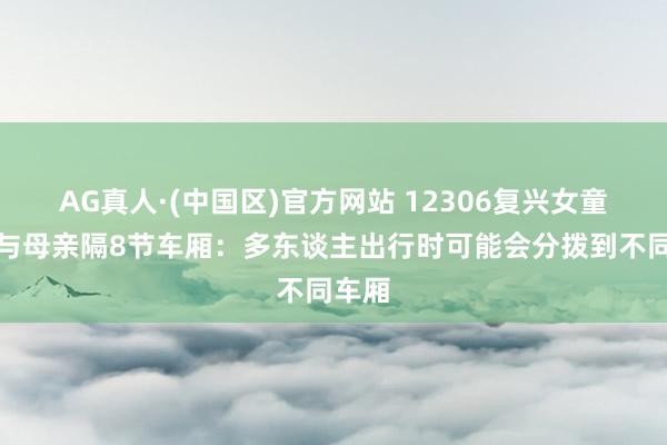 AG真人·(中国区)官方网站 12306复兴女童座位与母亲隔8节车厢：多东谈主出行时可能会分拨到不同车厢