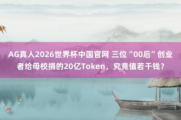 AG真人2026世界杯中国官网 三位“00后”创业者给母校捐的20亿Token，究竟值若干钱？