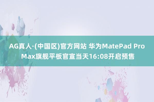 AG真人·(中国区)官方网站 华为MatePad Pro Max旗舰平板官宣当天16:08开启预售