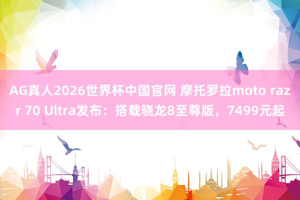 AG真人2026世界杯中国官网 摩托罗拉moto razr 70 Ultra发布：搭载骁龙8至尊版，7499元起
