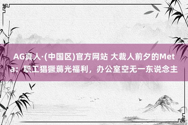 AG真人·(中国区)官方网站 大裁人前夕的Meta:职工猖獗薅光福利,办公室空无一东说念主